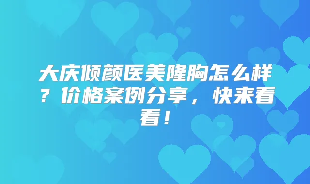 大庆倾颜医美隆胸怎么样？价格案例分享，快来看看！