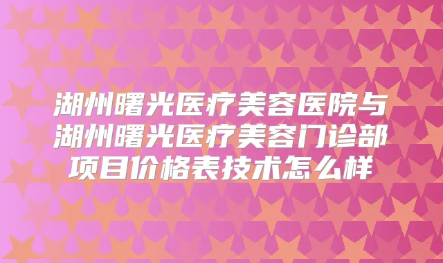 湖州曙光医疗美容医院与湖州曙光医疗美容门诊部项目价格表技术怎么样