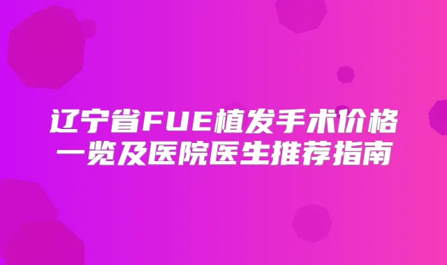 辽宁省FUE植发手术价格一览及医院医生推荐指南