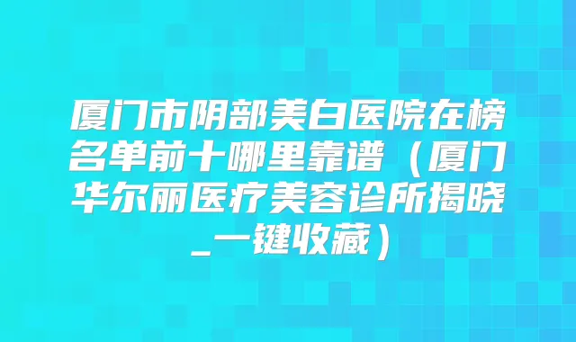厦门市阴部美白医院在榜名单前十哪里靠谱（厦门华尔丽医疗美容诊所揭晓_一键收藏）