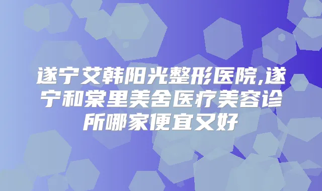 遂宁艾韩阳光整形医院,遂宁和棠里美舍医疗美容诊所哪家便宜又好