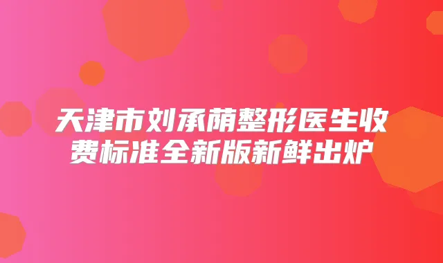 天津市刘承荫整形医生收费标准全新版新鲜出炉