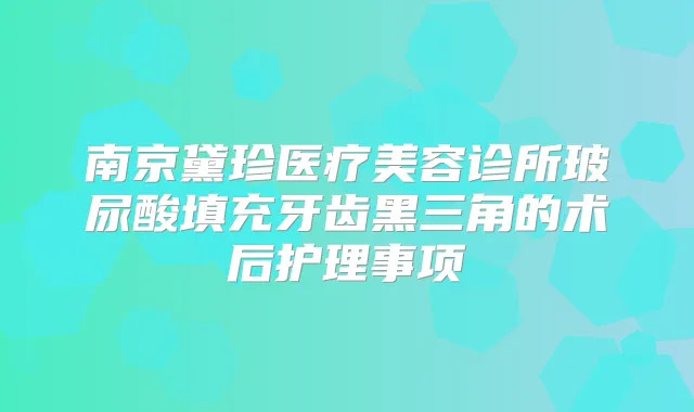 南京黛珍医疗美容诊所玻尿酸填充牙齿黑三角的术后护理事项