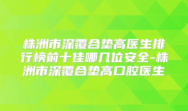 株洲市深覆合垫高医生排行榜前十佳哪几位安全-株洲市深覆合垫高口腔医生