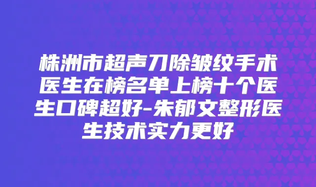 株洲市超声刀除皱纹手术医生在榜名单上榜十个医生口碑超好-朱郁文整形医生技术实力更好