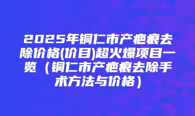 2025年铜仁市产疤痕去除价格(价目)超火爆项目一览（铜仁市产疤痕去除手术方法与价格）