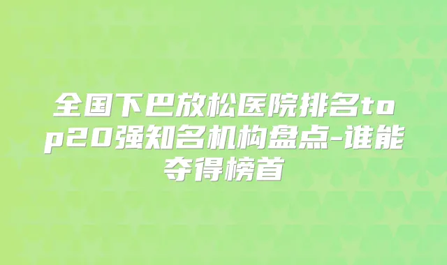 全国下巴放松医院排名top20强知名机构盘点-谁能夺得榜首