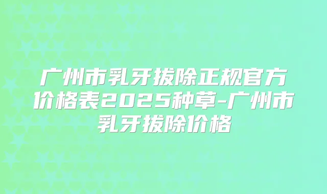 广州市乳牙拔除正规官方价格表2025种草-广州市乳牙拔除价格