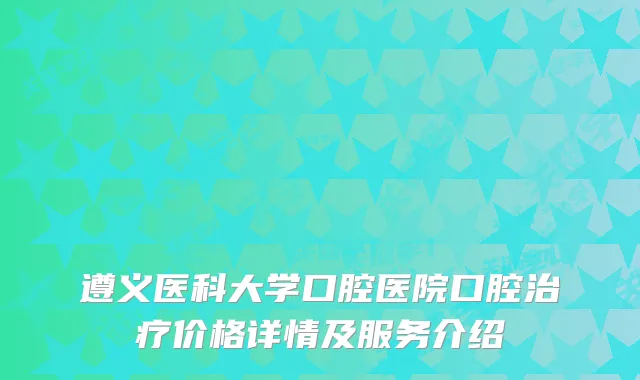 遵义医科大学口腔医院口腔价格详情及服务介绍