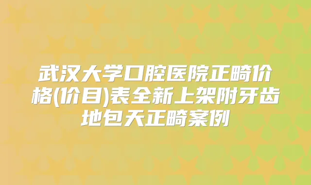 武汉大学口腔医院正畸价格(价目)表全新上架附牙齿地包天正畸案例