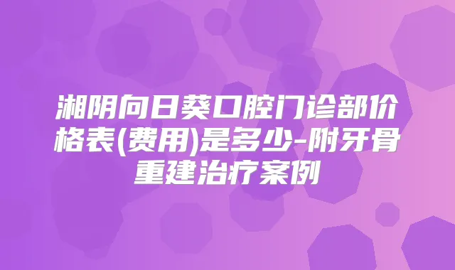 湘阴向日葵口腔门诊部价格表(费用)是多少-附牙骨重建案例