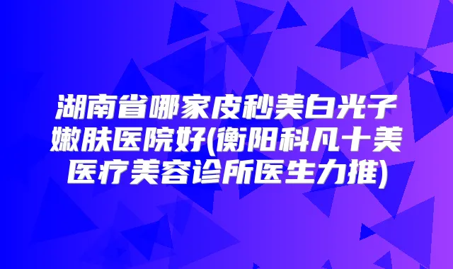 湖南省哪家皮秒美白光子嫩肤医院好(衡阳科凡十美医疗美容诊所医生力推)