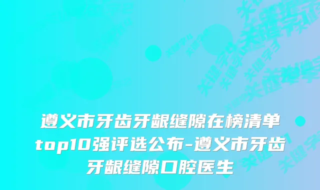 遵义市牙齿牙龈缝隙在榜清单top10强评选公布-遵义市牙齿牙龈缝隙口腔医生