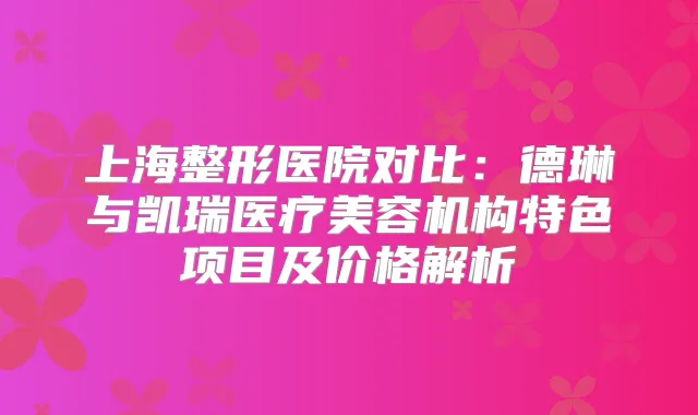 上海整形医院对比：德琳与凯瑞医疗美容机构特色项目及价格解析