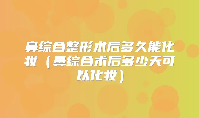 鼻综合整形术后多久能化妆（鼻综合术后多少天可以化妆）
