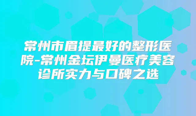 常州市眉提好的整形医院-常州金坛伊曼医疗美容诊所实力与口碑之选