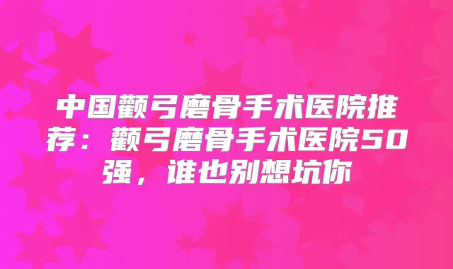 中国颧弓磨骨手术医院推荐：颧弓磨骨手术医院50强，谁也别想坑你