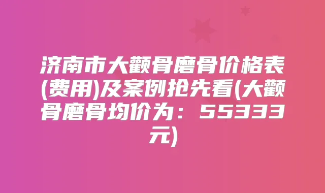 济南市大颧骨磨骨价格表(费用)及案例抢先看(大颧骨磨骨均价为：55333元)