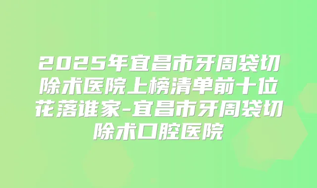 2025年宜昌市牙周袋切除术医院上榜清单前十位花落谁家-宜昌市牙周袋切除术口腔医院