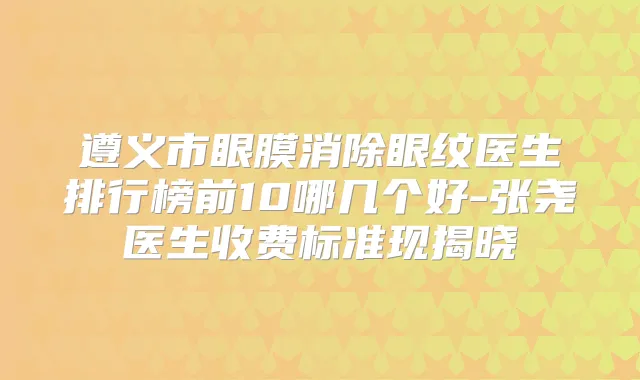 遵义市眼膜消除眼纹医生排行榜前10哪几个好-张尧医生收费标准现揭晓