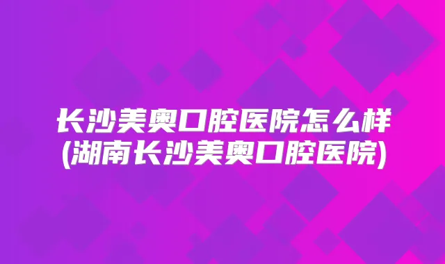 长沙美奥口腔医院怎么样(湖南长沙美奥口腔医院)