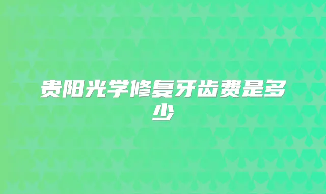 贵阳光学修复牙齿费是多少