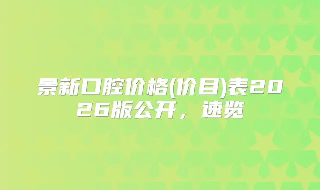 景新口腔价格(价目)表2026版公开，速览