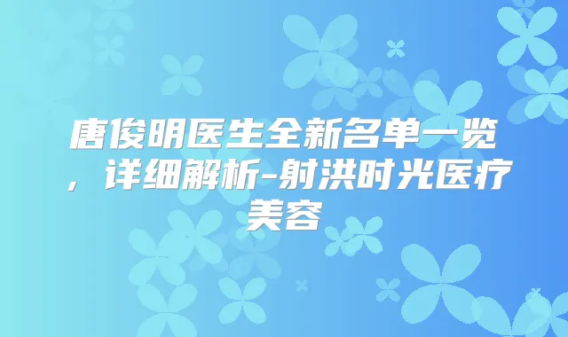 唐俊明医生全新名单一览,详细解析-射洪时光医疗美容