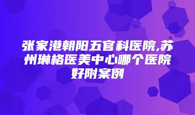 张家港朝阳五官科医院,苏州琳格医美中心哪个医院好附案例