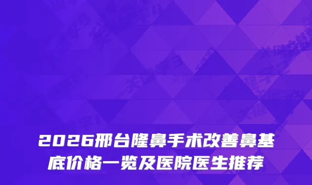 2026邢台隆鼻手术鼻基底价格一览及医院医生推荐