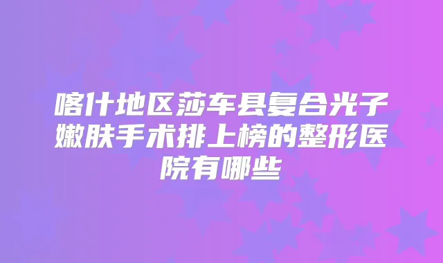 喀什地区莎车县复合光子嫩肤手术排上榜的整形医院有哪些