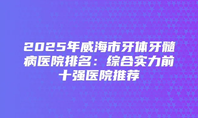 2025年威海市牙体牙髓病医院排名：综合实力前十强医院推荐