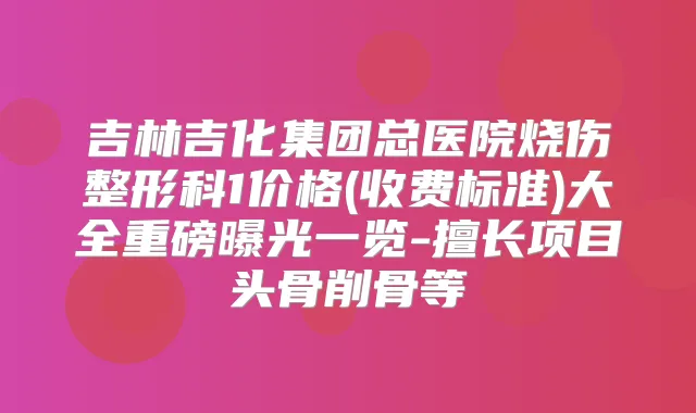 吉林吉化集团总医院烧伤整形科1价格(收费标准)大全重磅曝光一览-擅长项目头骨削骨等