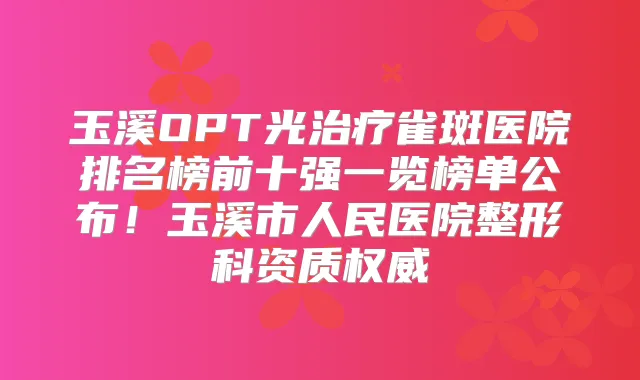 玉溪OPT光雀斑医院排名榜前十强一览榜单公布!玉溪市人民医院整形科资质
