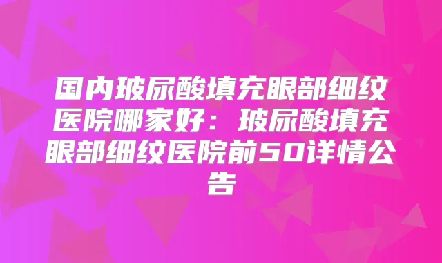 国内玻尿酸填充眼部细纹医院哪家好：玻尿酸填充眼部细纹医院前50详情公告