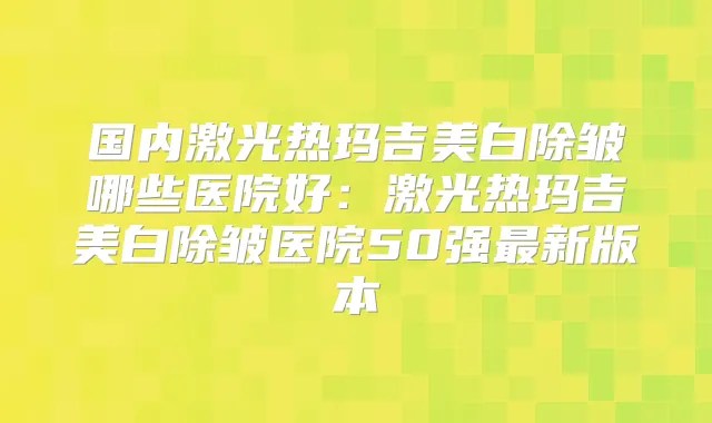 国内激光热玛吉美白除皱哪些医院好:激光热玛吉美白除皱医院50强新版本