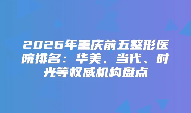 2026年重庆前五整形医院排名：华美、当代、时光等机构盘点