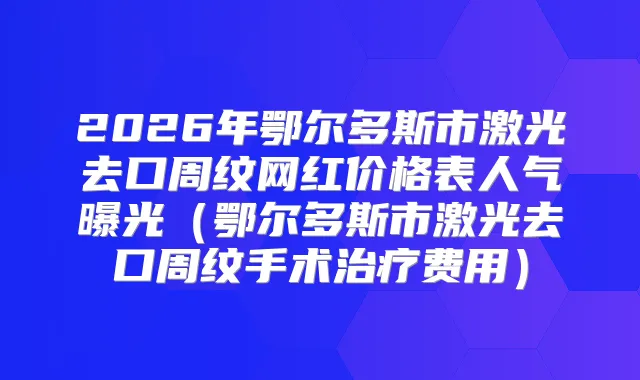 2026年鄂尔多斯市激光去口周纹网红价格表人气曝光（鄂尔多斯市激光去口周纹手术费用）