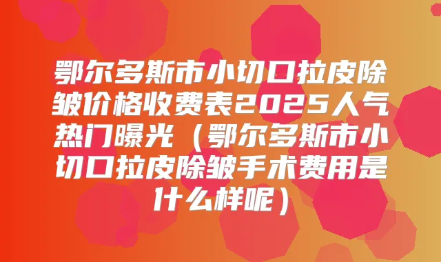 鄂尔多斯市小切口拉皮除皱价格收费表2025人气热门曝光(鄂尔多斯市小切口拉皮除皱手术费用是什么样呢)