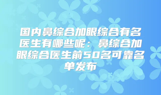 国内鼻综合加眼综合有名医生有哪些呢：鼻综合加眼综合医生前50名可靠名单发布