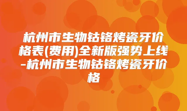 杭州市生物钴铬烤瓷牙价格表(费用)全新版强势上线-杭州市生物钴铬烤瓷牙价格