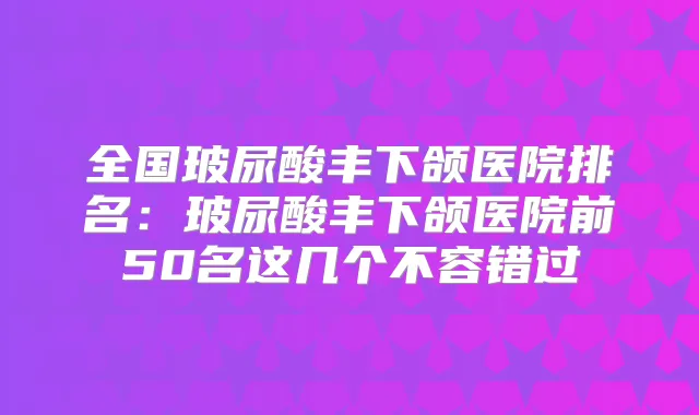 全国玻尿酸丰下颌医院排名：玻尿酸丰下颌医院前50名这几个不容错过
