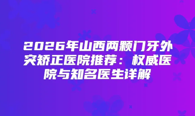 2026年山西两颗门牙外突矫正医院推荐：医院与知名医生详解