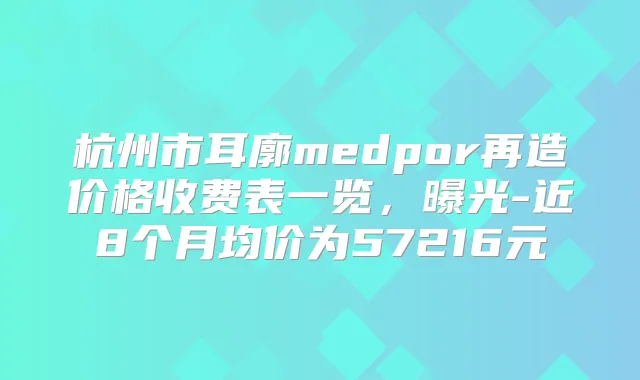 杭州市耳廓medpor再造价格收费表一览，曝光-近8个月均价为57216元