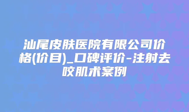 汕尾皮肤医院有限公司价格(价目)_口碑评价-注射去咬肌术案例