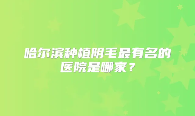 哈尔滨种植阴毛有名的医院是哪家?