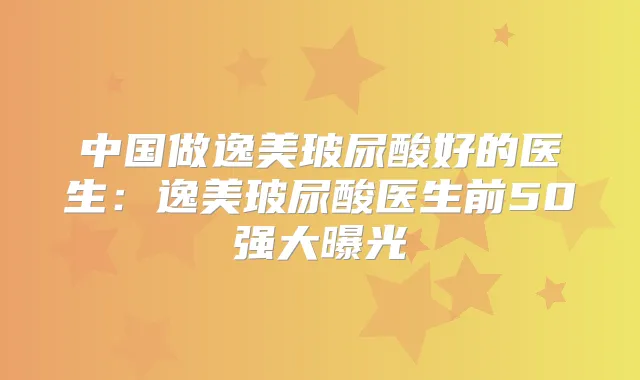 中国做逸美玻尿酸好的医生：逸美玻尿酸医生前50强大曝光