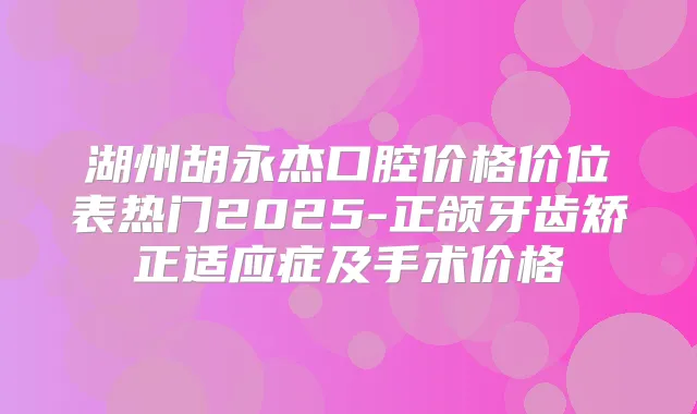 湖州胡永杰口腔价格价位表热门2025-正颌牙齿矫正适应症及手术价格