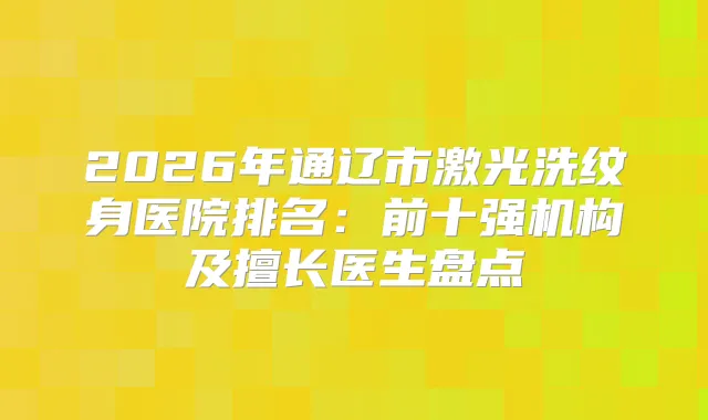 2026年通辽市激光洗纹身医院排名:前十强机构及擅长医生盘点