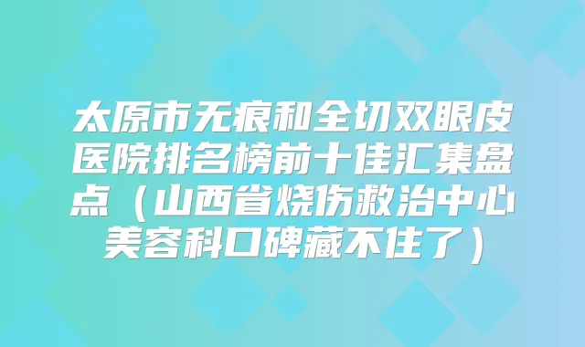 太原市无痕和全切双眼皮医院排名榜前十佳汇集盘点（山西省烧伤救治中心美容科口碑藏不住了）